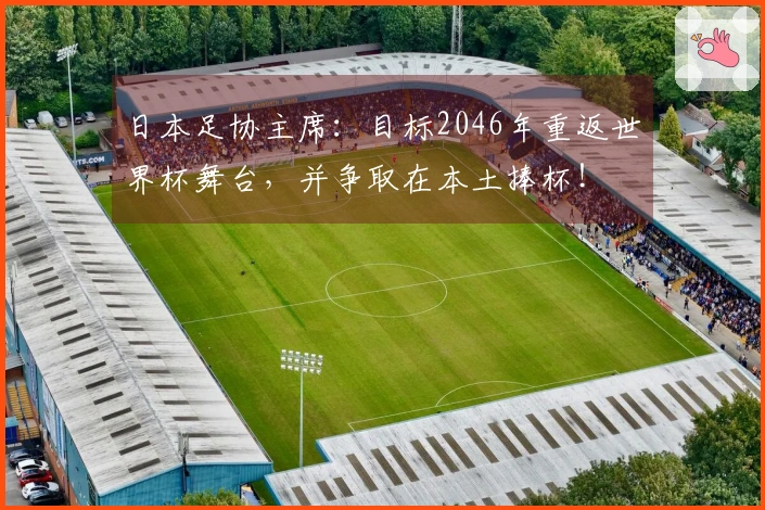 日本足协主席：目标2046年重返世界杯舞台，并争取在本土捧杯！