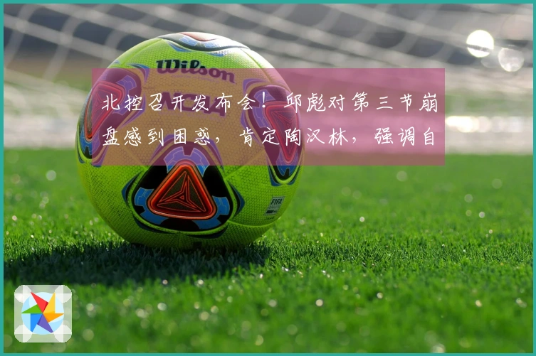 北控召开发布会！邱彪对第三节崩盘感到困惑，肯定陶汉林，强调自身需加强