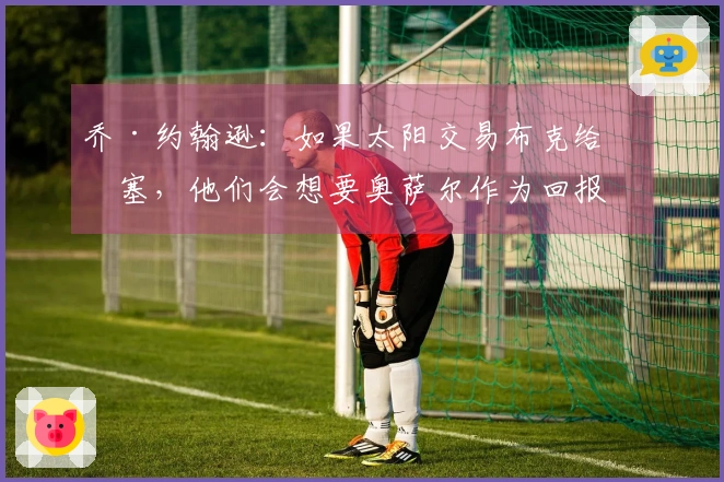 乔·约翰逊：如果太阳交易布克给活塞，他们会想要奥萨尔作为回报