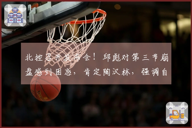 北控召开发布会！邱彪对第三节崩盘感到困惑，肯定陶汉林，强调自身需加强