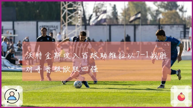 沃特金斯攻入百球助维拉以7-1战胜对手晋级欧联四强