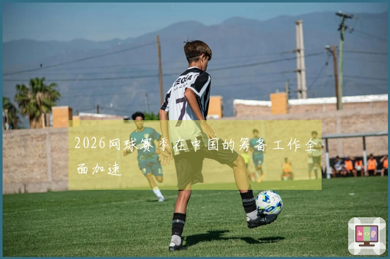 2026网球赛季在中国的筹备工作全面加速