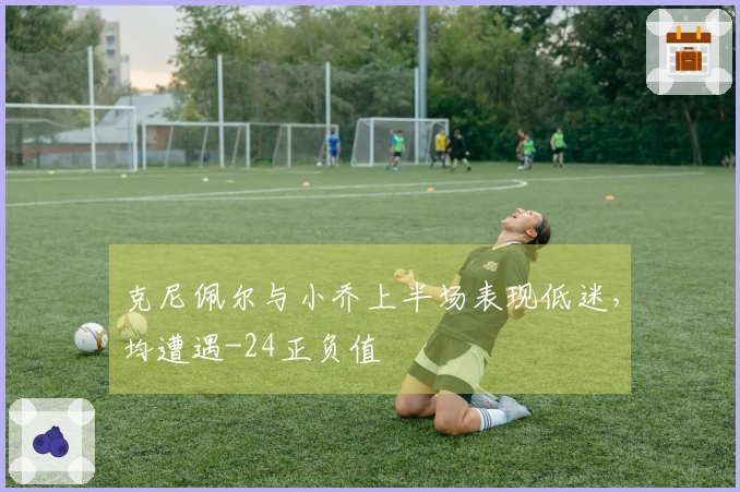 克尼佩尔与小乔上半场表现低迷，均遭遇-24正负值