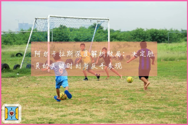 阿尔卡拉斯深度解析败局：决定胜负的关键时刻与反手表现