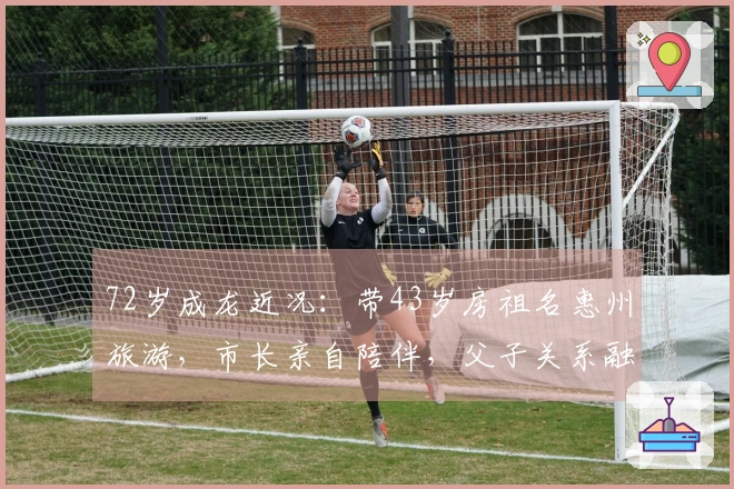 72岁成龙近况：带43岁房祖名惠州旅游，市长亲自陪伴，父子关系融洽