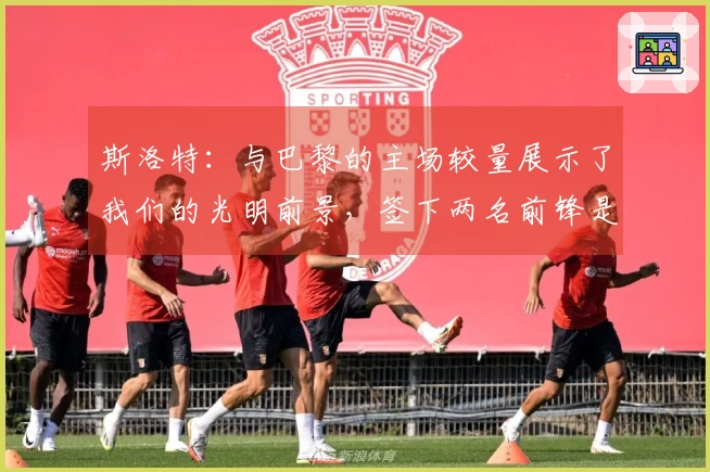 斯洛特：与巴黎的主场较量展示了我们的光明前景，签下两名前锋是明智之选